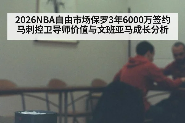 2026NBA自由市场保罗3年6000万签约马刺控卫导师价值与文班亚马成长分析