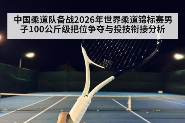 中国柔道队备战2026年世界柔道锦标赛男子100公斤级把位争夺与投技衔接分析