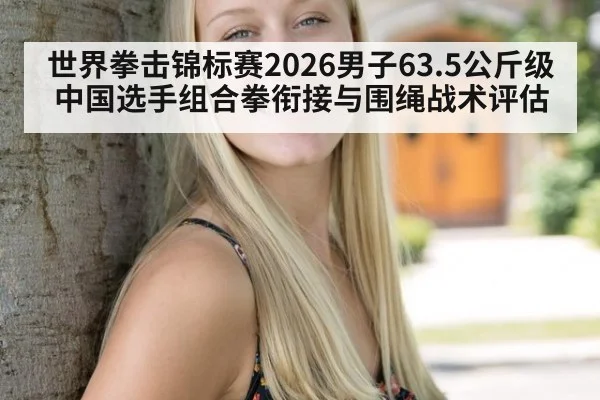 世界拳击锦标赛2026男子63.5公斤级中国选手组合拳衔接与围绳战术评估